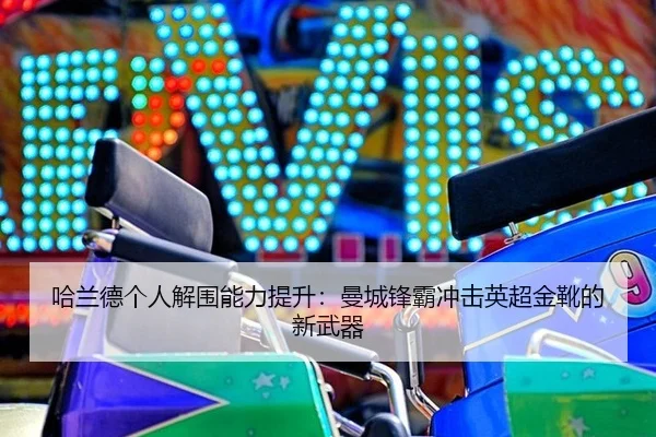 哈兰德个人解围能力提升：曼城锋霸冲击英超金靴的新武器