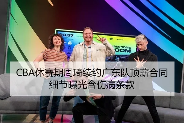 CBA休赛期周琦续约广东队顶薪合同细节曝光含伤病条款