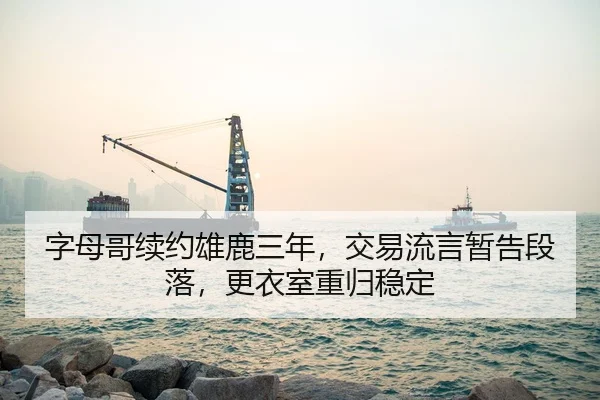 字母哥续约雄鹿三年，交易流言暂告段落，更衣室重归稳定