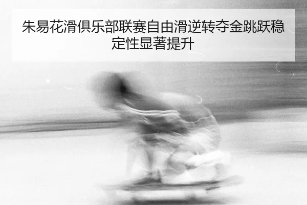 朱易花滑俱乐部联赛自由滑逆转夺金跳跃稳定性显著提升
