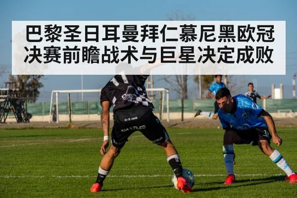 巴黎圣日耳曼拜仁慕尼黑欧冠决赛前瞻战术与巨星决定成败