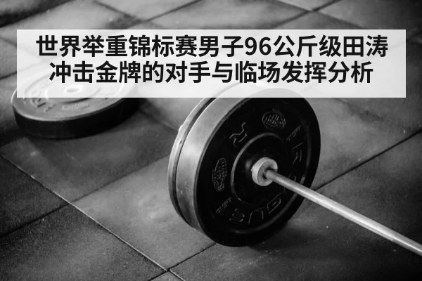 世界举重锦标赛男子96公斤级田涛冲击金牌的对手与临场发挥分析